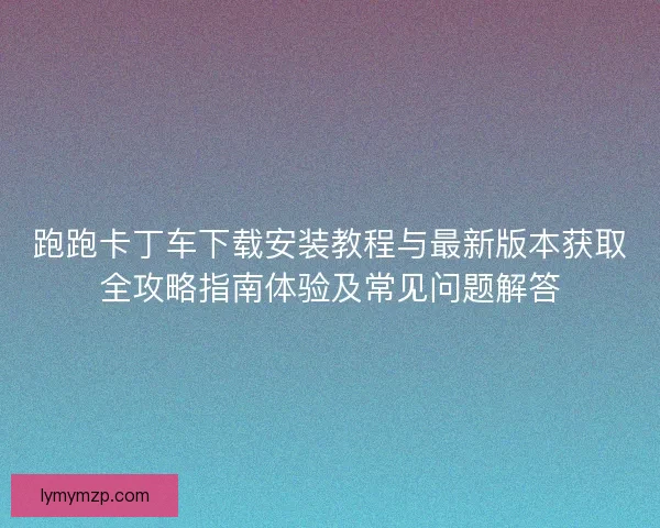 跑跑卡丁车下载安装教程与最新版本获取全攻略指南体验及常见问题解答