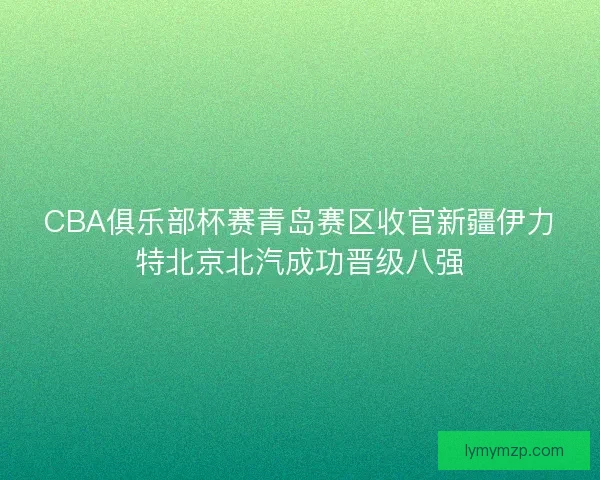 CBA俱乐部杯赛青岛赛区收官新疆伊力特北京北汽成功晋级八强