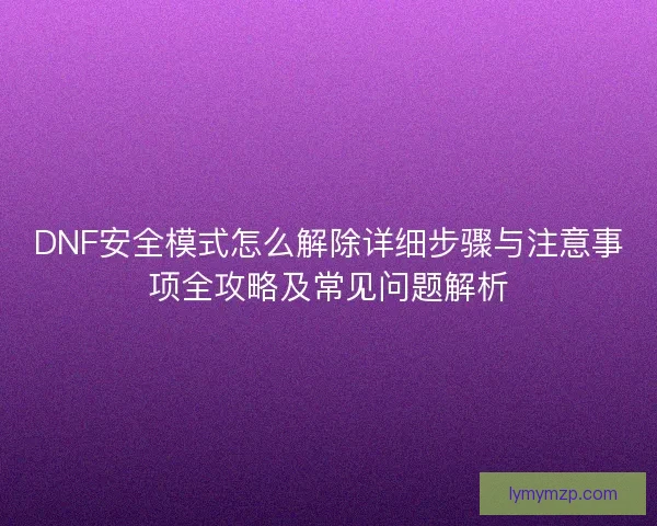 DNF安全模式怎么解除详细步骤与注意事项全攻略及常见问题解析