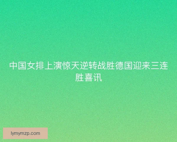 中国女排上演惊天逆转战胜德国迎来三连胜喜讯
