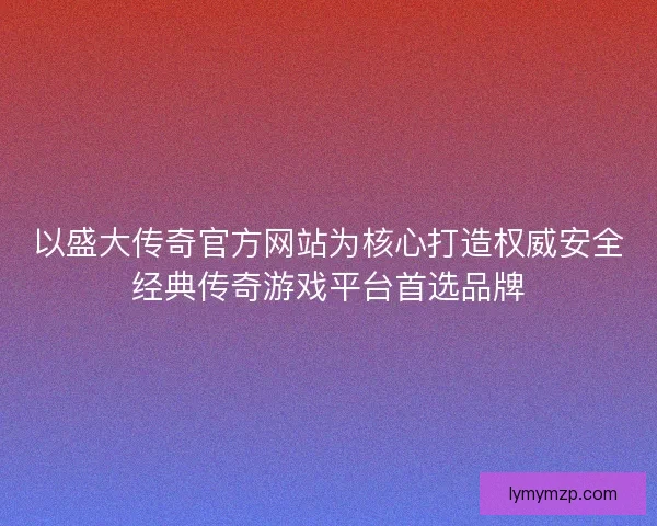 以盛大传奇官方网站为核心打造权威安全经典传奇游戏平台首选品牌