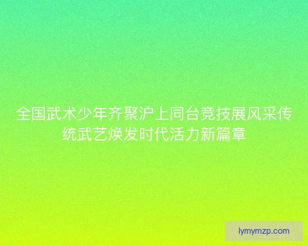 全国武术少年齐聚沪上同台竞技展风采传统武艺焕发时代活力新篇章