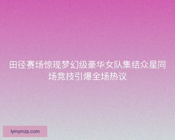 田径赛场惊现梦幻级豪华女队集结众星同场竞技引爆全场热议